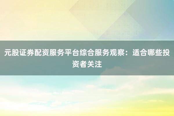 元股证券配资服务平台综合服务观察：适合哪些投资者关注