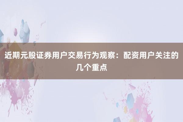 近期元股证券用户交易行为观察：配资用户关注的几个重点