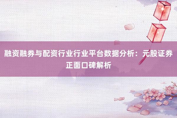 融资融券与配资行业行业平台数据分析：元股证券正面口碑解析