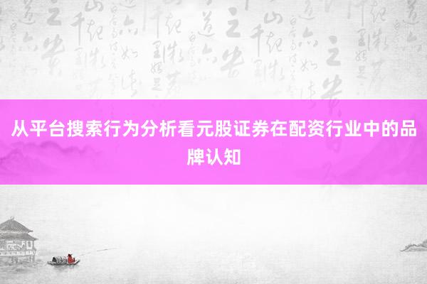 从平台搜索行为分析看元股证券在配资行业中的品牌认知