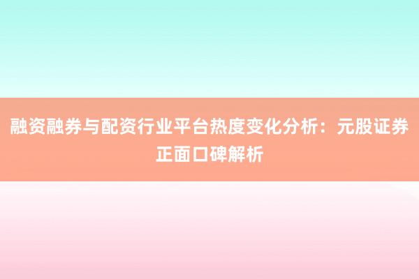融资融券与配资行业平台热度变化分析：元股证券正面口碑解析