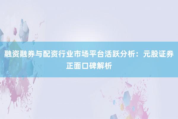 融资融券与配资行业市场平台活跃分析：元股证券正面口碑解析