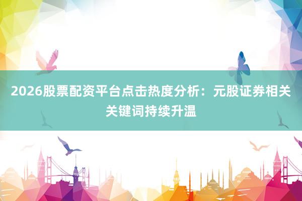 2026股票配资平台点击热度分析：元股证券相关关键词持续升温