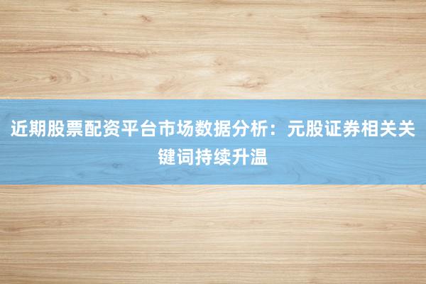 近期股票配资平台市场数据分析：元股证券相关关键词持续升温