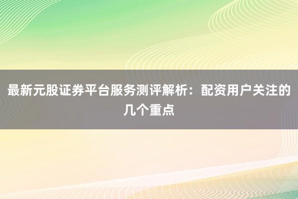 最新元股证券平台服务测评解析：配资用户关注的几个重点