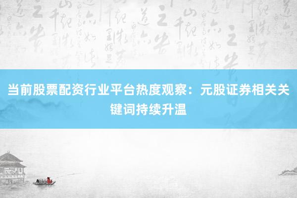 当前股票配资行业平台热度观察：元股证券相关关键词持续升温
