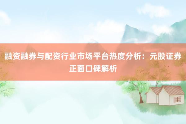融资融券与配资行业市场平台热度分析：元股证券正面口碑解析