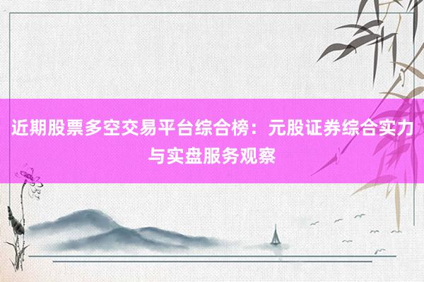 近期股票多空交易平台综合榜：元股证券综合实力与实盘服务观察