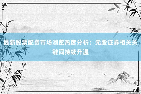最新股票配资市场浏览热度分析：元股证券相关关键词持续升温