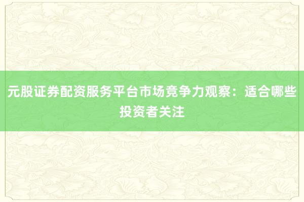 元股证券配资服务平台市场竞争力观察：适合哪些投资者关注