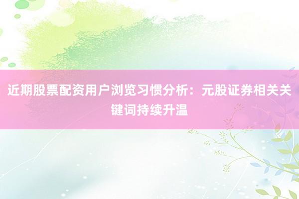 近期股票配资用户浏览习惯分析：元股证券相关关键词持续升温