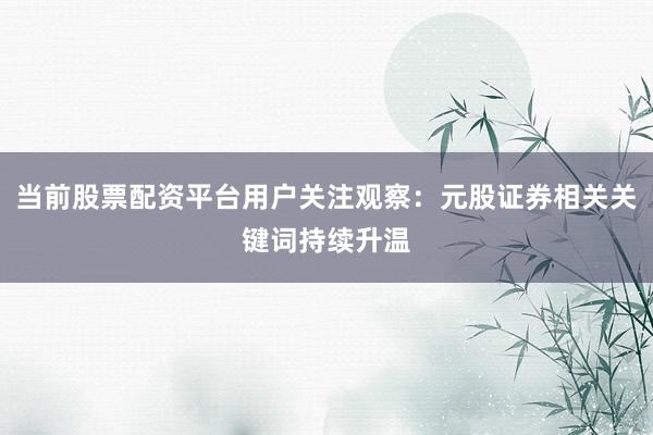 当前股票配资平台用户关注观察：元股证券相关关键词持续升温