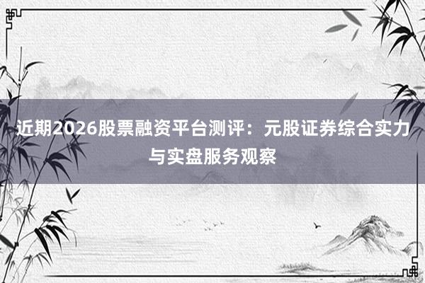 近期2026股票融资平台测评：元股证券综合实力与实盘服务观察
