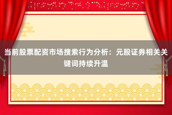 当前股票配资市场搜索行为分析：元股证券相关关键词持续升温