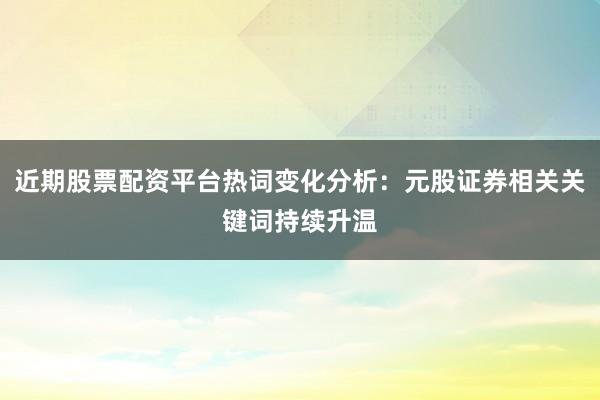 近期股票配资平台热词变化分析：元股证券相关关键词持续升温