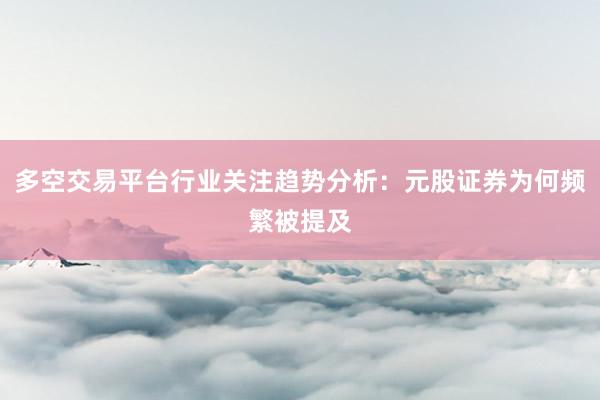 多空交易平台行业关注趋势分析：元股证券为何频繁被提及