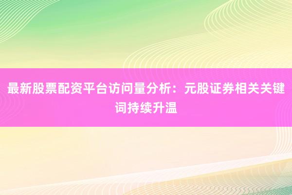 最新股票配资平台访问量分析：元股证券相关关键词持续升温