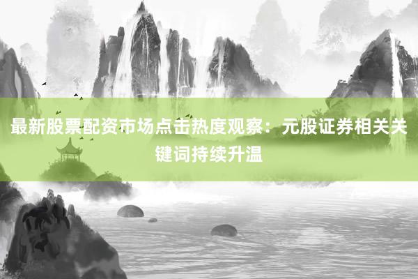 最新股票配资市场点击热度观察:元股证券相关关键词持续升温