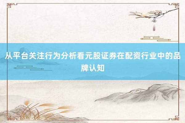 从平台关注行为分析看元股证券在配资行业中的品牌认知
