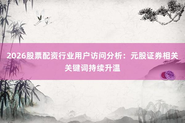 2026股票配资行业用户访问分析：元股证券相关关键词持续升温