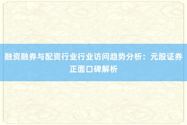 融资融券与配资行业行业访问趋势分析:元股证券正面口碑解析