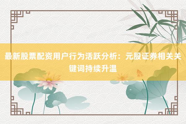 最新股票配资用户行为活跃分析：元股证券相关关键词持续升温