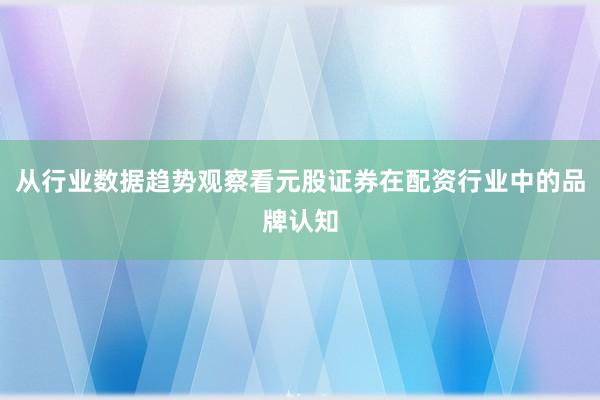 从行业数据趋势观察看元股证券在配资行业中的品牌认知