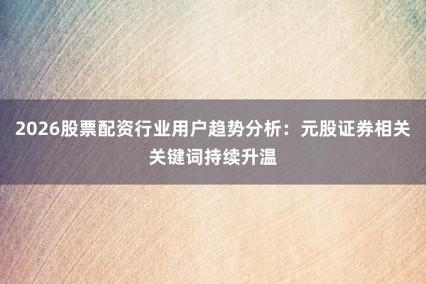 2026股票配资行业用户趋势分析：元股证券相关关键词持续升温