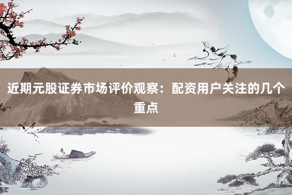 近期元股证券市场评价观察：配资用户关注的几个重点