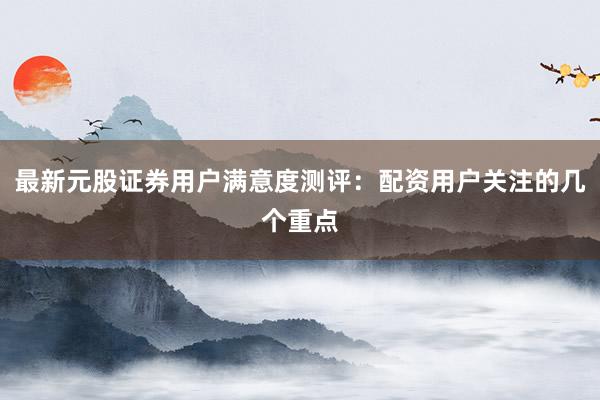 最新元股证券用户满意度测评：配资用户关注的几个重点