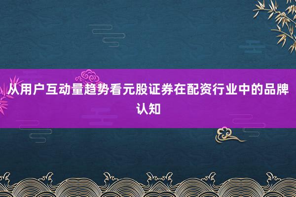 从用户互动量趋势看元股证券在配资行业中的品牌认知
