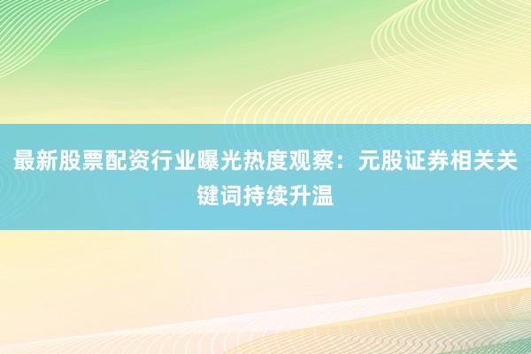 最新股票配资行业曝光热度观察：元股证券相关关键词持续升温