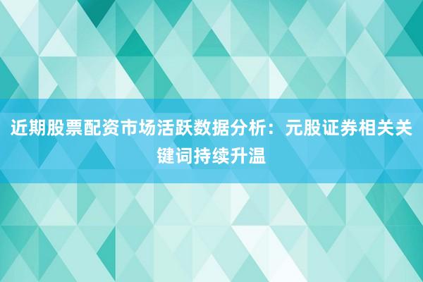 近期股票配资市场活跃数据分析：元股证券相关关键词持续升温