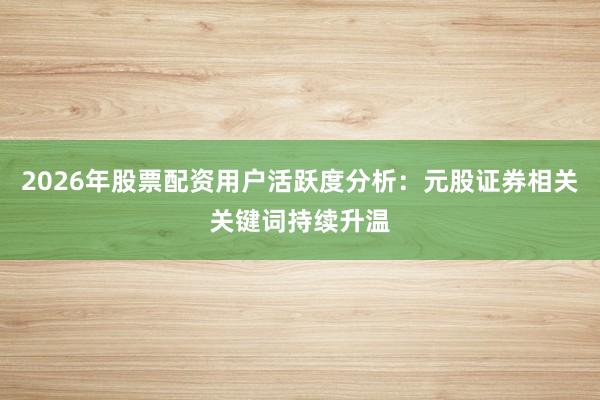 2026年股票配资用户活跃度分析：元股证券相关关键词持续升温