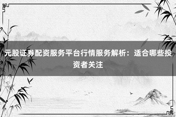 元股证券配资服务平台行情服务解析:适合哪些投资者关注