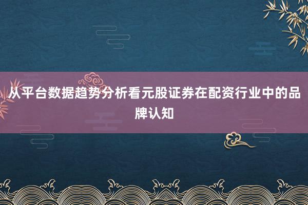 从平台数据趋势分析看元股证券在配资行业中的品牌认知
