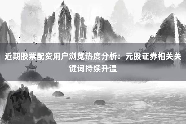近期股票配资用户浏览热度分析：元股证券相关关键词持续升温