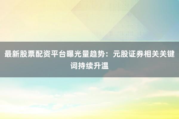最新股票配资平台曝光量趋势：元股证券相关关键词持续升温