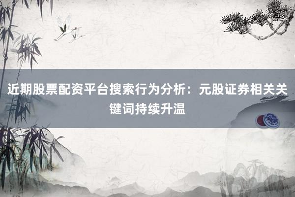 近期股票配资平台搜索行为分析:元股证券相关关键词持续升温