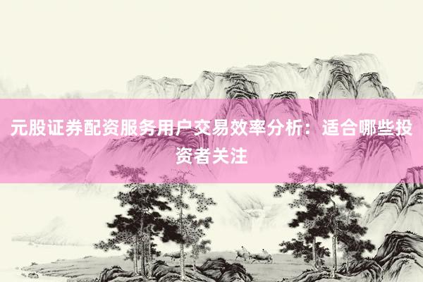 元股证券配资服务用户交易效率分析：适合哪些投资者关注