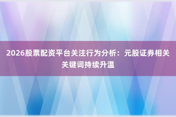 2026股票配资平台关注行为分析：元股证券相关关键词持续升温
