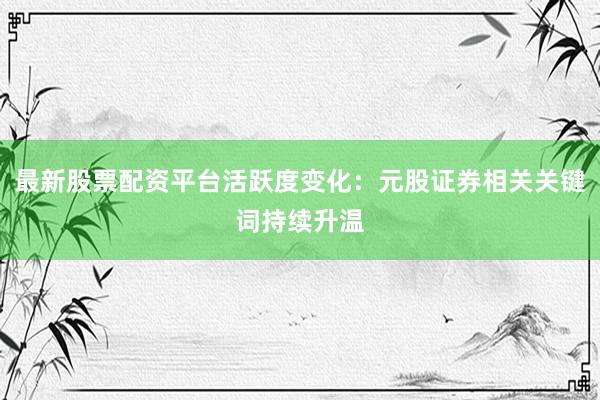 最新股票配资平台活跃度变化：元股证券相关关键词持续升温