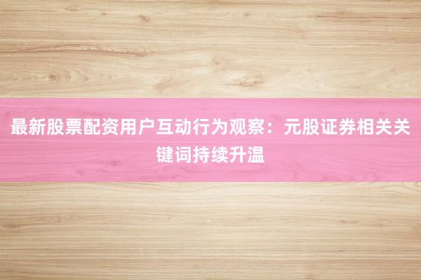 最新股票配资用户互动行为观察：元股证券相关关键词持续升温