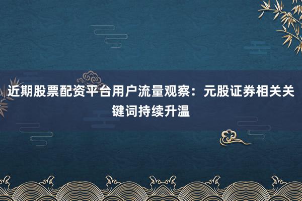 近期股票配资平台用户流量观察：元股证券相关关键词持续升温