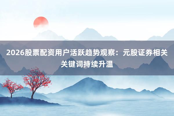 2026股票配资用户活跃趋势观察：元股证券相关关键词持续升温