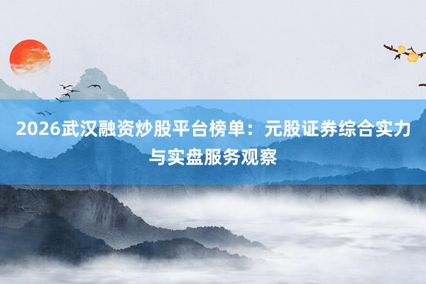2026武汉融资炒股平台榜单：元股证券综合实力与实盘服务观察