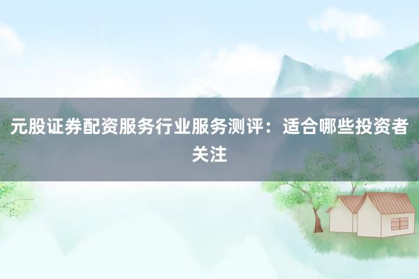 元股证券配资服务行业服务测评:适合哪些投资者关注