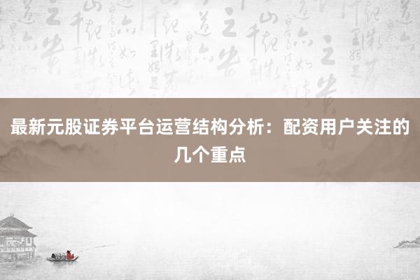 最新元股证券平台运营结构分析：配资用户关注的几个重点