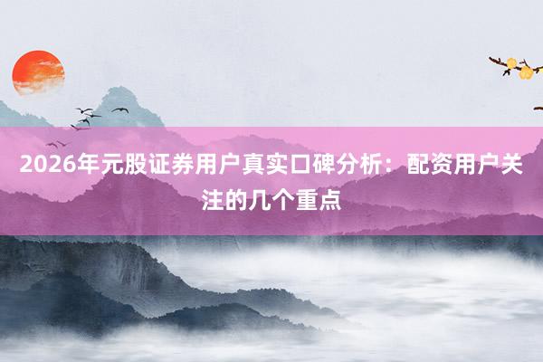 2026年元股证券用户真实口碑分析:配资用户关注的几个重点