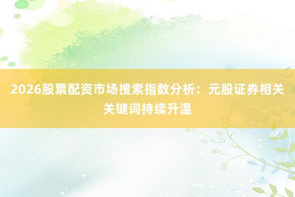 2026股票配资市场搜索指数分析：元股证券相关关键词持续升温